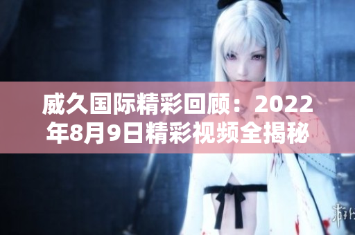 威久国际精彩回顾：2022年8月9日精彩视频全揭秘