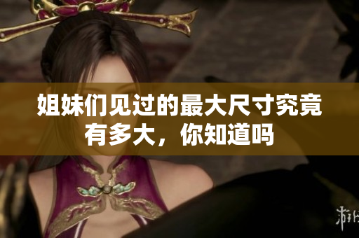 姐妹们见过的最大尺寸究竟有多大，你知道吗