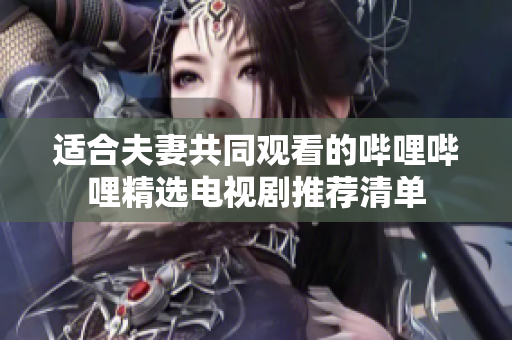 适合夫妻共同观看的哔哩哔哩精选电视剧推荐清单