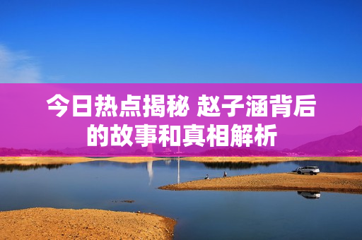 今日热点揭秘 赵子涵背后的故事和真相解析