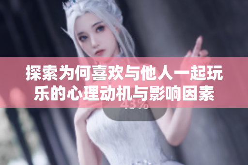 探索为何喜欢与他人一起玩乐的心理动机与影响因素
