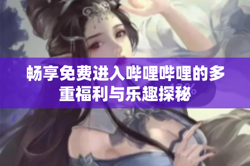 畅享免费进入哔哩哔哩的多重福利与乐趣探秘