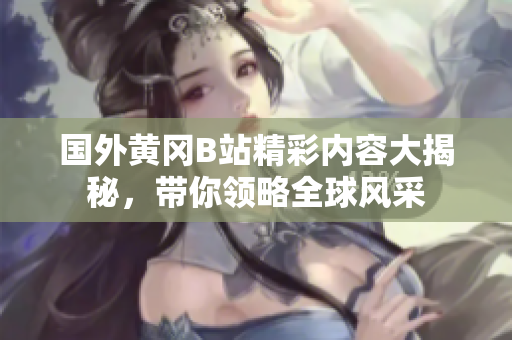 国外黄冈B站精彩内容大揭秘，带你领略全球风采