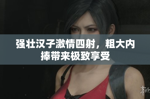 强壮汉子激情四射，粗大内捧带来极致享受