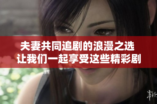 夫妻共同追剧的浪漫之选 让我们一起享受这些精彩剧集
