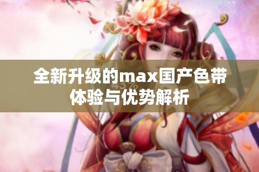 全新升级的max国产色带体验与优势解析
