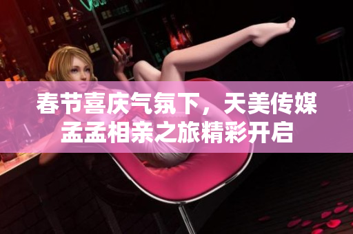 春节喜庆气氛下，天美传媒孟孟相亲之旅精彩开启