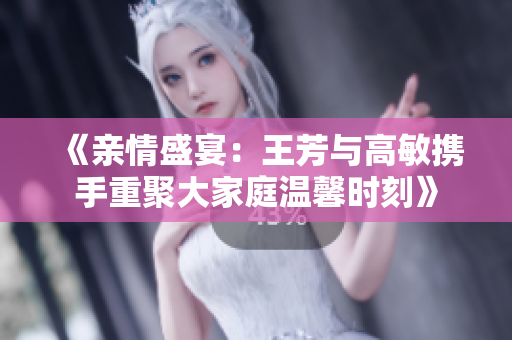 《亲情盛宴：王芳与高敏携手重聚大家庭温馨时刻》