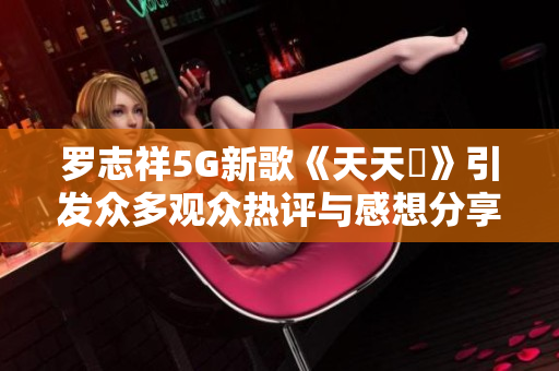 罗志祥5G新歌《天天奭》引发众多观众热评与感想分享解析