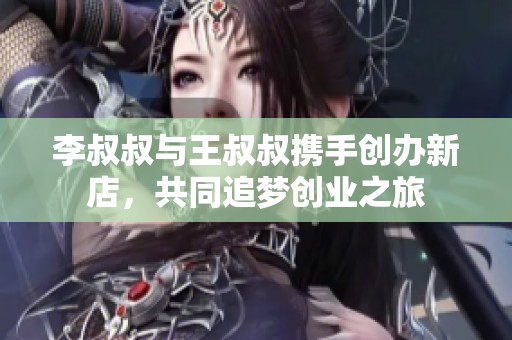 李叔叔与王叔叔携手创办新店，共同追梦创业之旅
