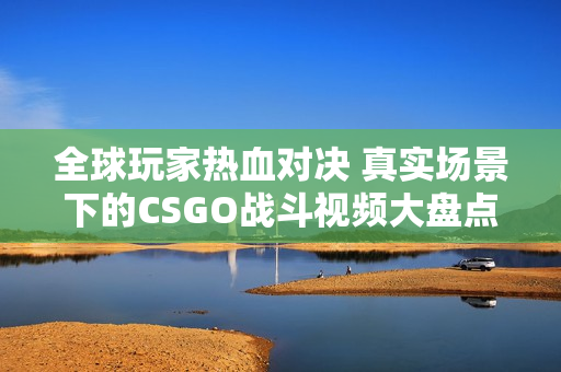全球玩家热血对决 真实场景下的CSGO战斗视频大盘点