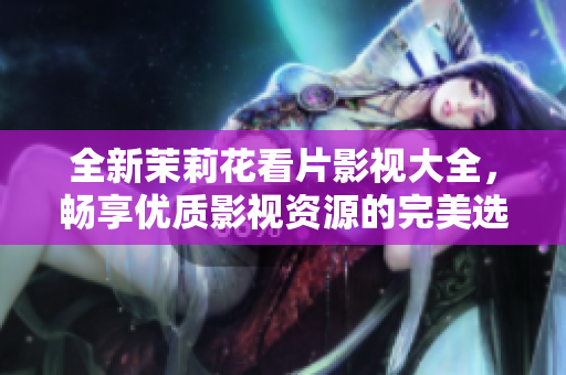 全新茉莉花看片影视大全，畅享优质影视资源的完美选择