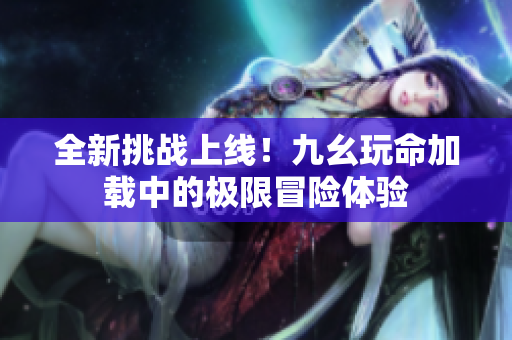 全新挑战上线！九幺玩命加载中的极限冒险体验