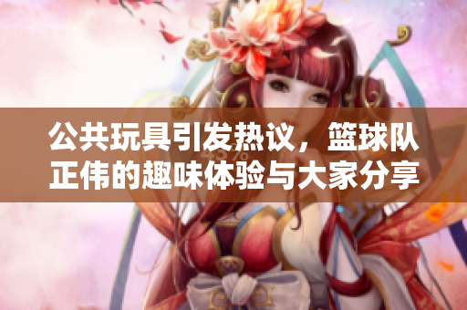 公共玩具引发热议，篮球队正伟的趣味体验与大家分享