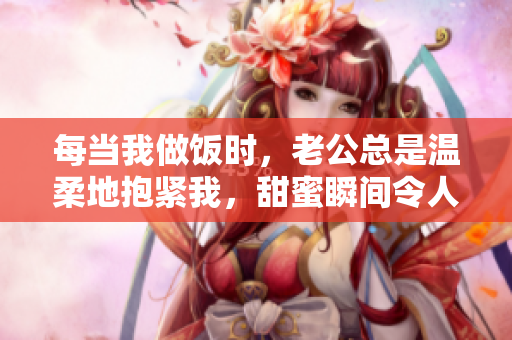 每当我做饭时，老公总是温柔地抱紧我，甜蜜瞬间令人心动
