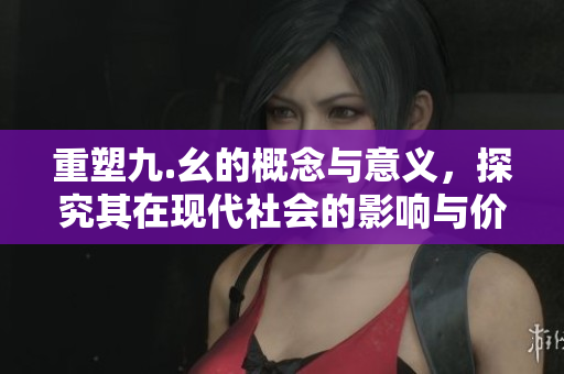 重塑九.幺的概念与意义，探究其在现代社会的影响与价值