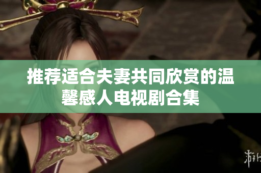 推荐适合夫妻共同欣赏的温馨感人电视剧合集