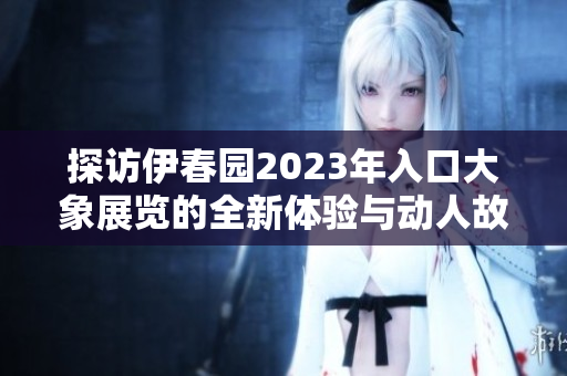 探访伊春园2023年入口大象展览的全新体验与动人故事