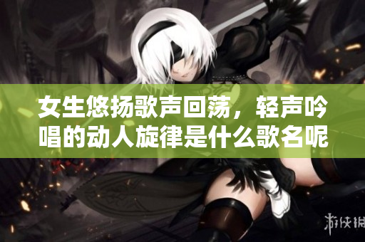 女生悠扬歌声回荡，轻声吟唱的动人旋律是什么歌名呢