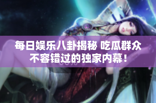 每日娱乐八卦揭秘 吃瓜群众不容错过的独家内幕！