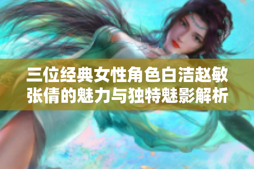 三位经典女性角色白洁赵敏张倩的魅力与独特魅影解析