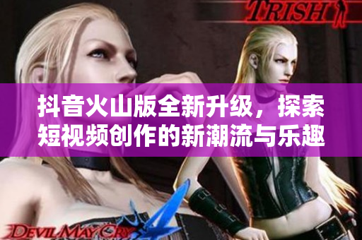 抖音火山版全新升级，探索短视频创作的新潮流与乐趣