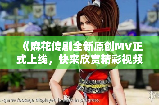 《麻花传剧全新原创MV正式上线，快来欣赏精彩视频》
