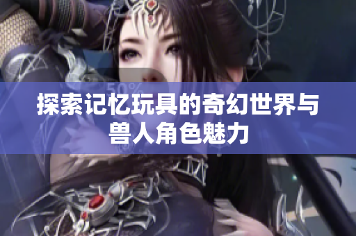 探索记忆玩具的奇幻世界与兽人角色魅力