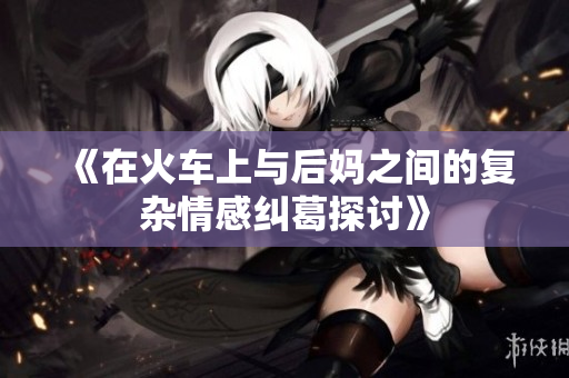《在火车上与后妈之间的复杂情感纠葛探讨》
