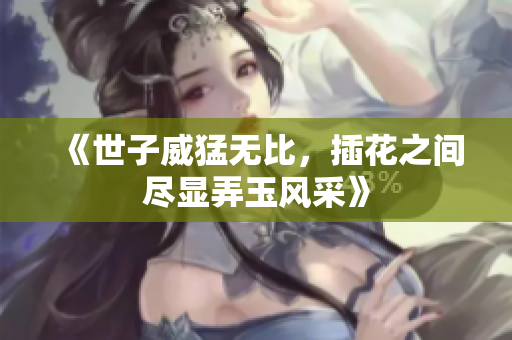 《世子威猛无比，插花之间尽显弄玉风采》