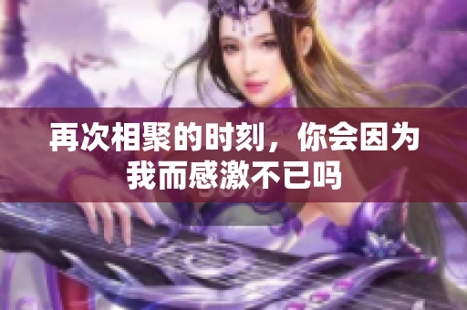 再次相聚的时刻，你会因为我而感激不已吗