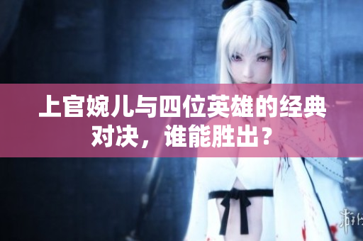 上官婉儿与四位英雄的经典对决，谁能胜出？