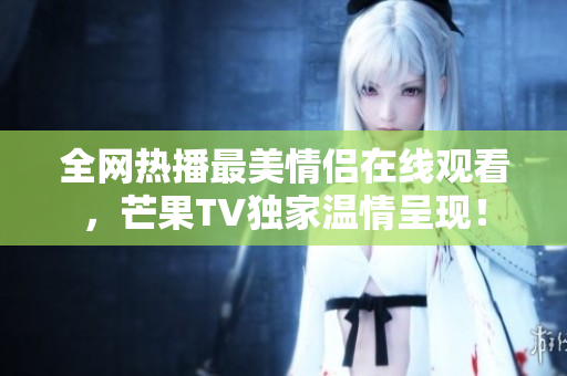 全网热播最美情侣在线观看，芒果TV独家温情呈现！
