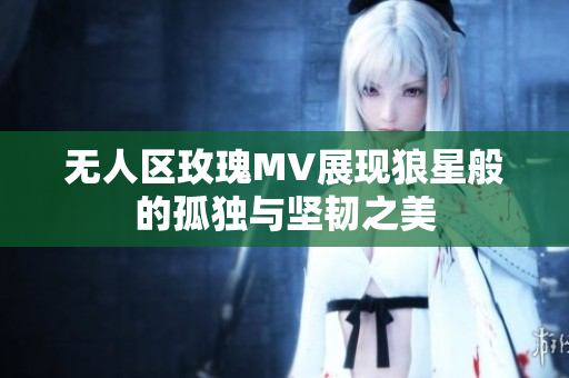 无人区玫瑰MV展现狼星般的孤独与坚韧之美