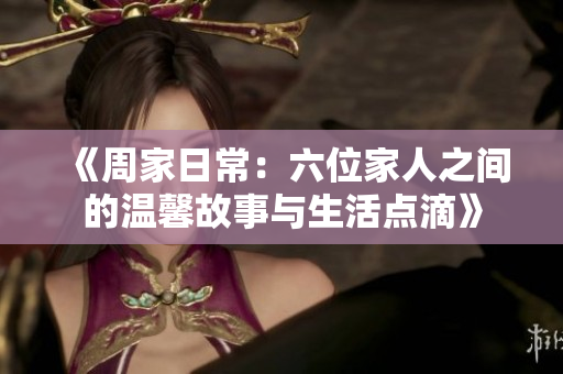 《周家日常：六位家人之间的温馨故事与生活点滴》