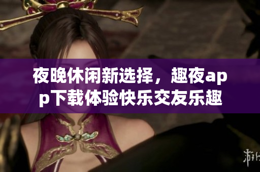 夜晚休闲新选择，趣夜app下载体验快乐交友乐趣