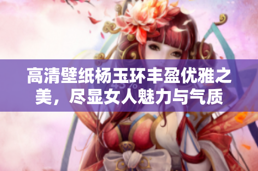 高清壁纸杨玉环丰盈优雅之美，尽显女人魅力与气质