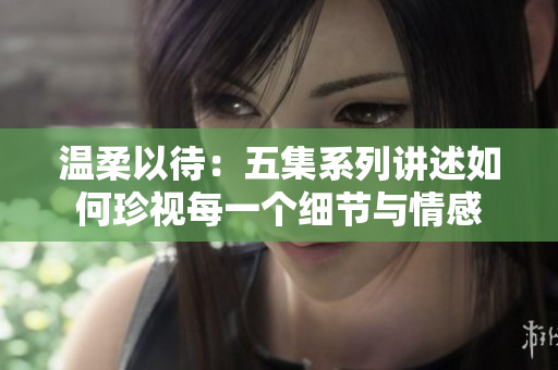 温柔以待：五集系列讲述如何珍视每一个细节与情感