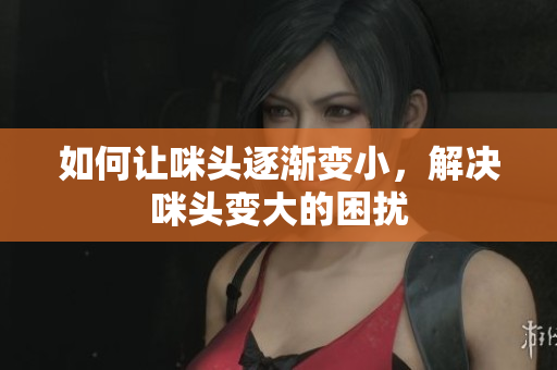 如何让咪头逐渐变小，解决咪头变大的困扰