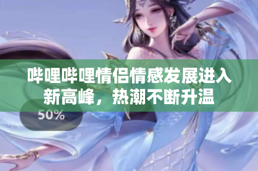 哔哩哔哩情侣情感发展进入新高峰，热潮不断升温