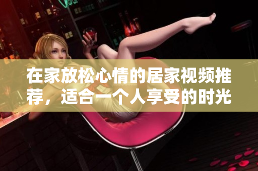 在家放松心情的居家视频推荐，适合一个人享受的时光