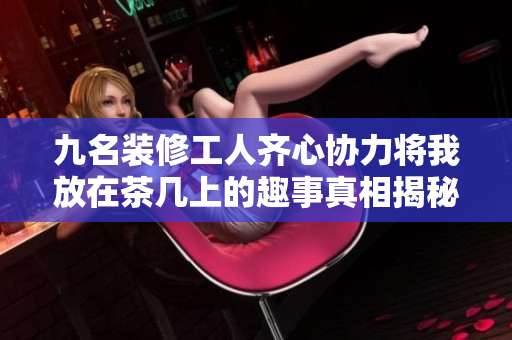 九名装修工人齐心协力将我放在茶几上的趣事真相揭秘
