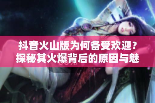 抖音火山版为何备受欢迎？探秘其火爆背后的原因与魅力