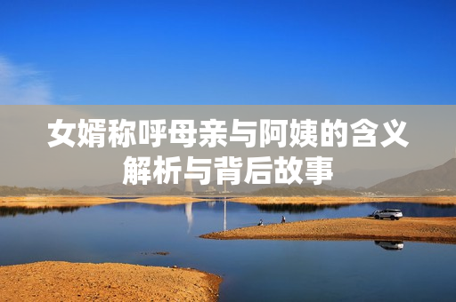 女婿称呼母亲与阿姨的含义解析与背后故事