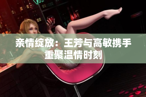亲情绽放：王芳与高敏携手重聚温情时刻