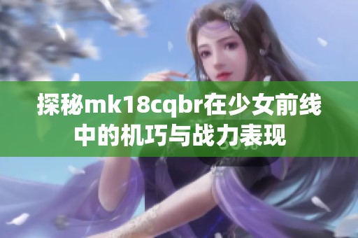 探秘mk18cqbr在少女前线中的机巧与战力表现