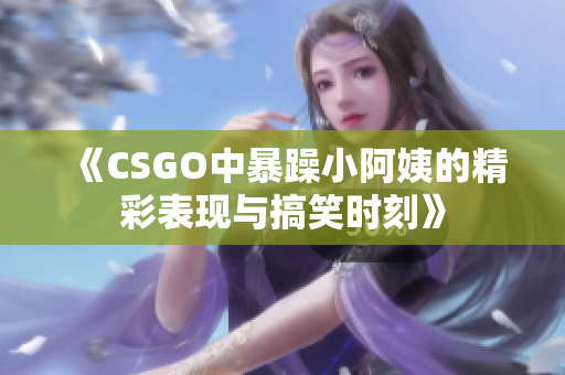 《CSGO中暴躁小阿姨的精彩表现与搞笑时刻》