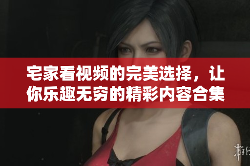 宅家看视频的完美选择，让你乐趣无穷的精彩内容合集