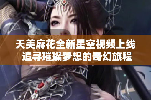 天美麻花全新星空视频上线 追寻璀璨梦想的奇幻旅程