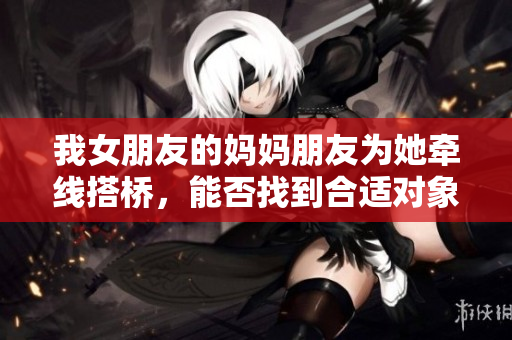 我女朋友的妈妈朋友为她牵线搭桥，能否找到合适对象